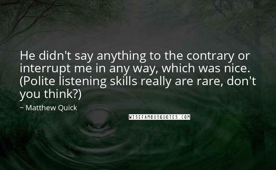 Matthew Quick quotes: He didn't say anything to the contrary or interrupt me in any way, which was nice. (Polite listening skills really are rare, don't you think?) Matthew Quick quotes: He didn't say anything to the contrary or interrupt me in any way, which was nice. (Polite listening skills really are rare, don't you think?)