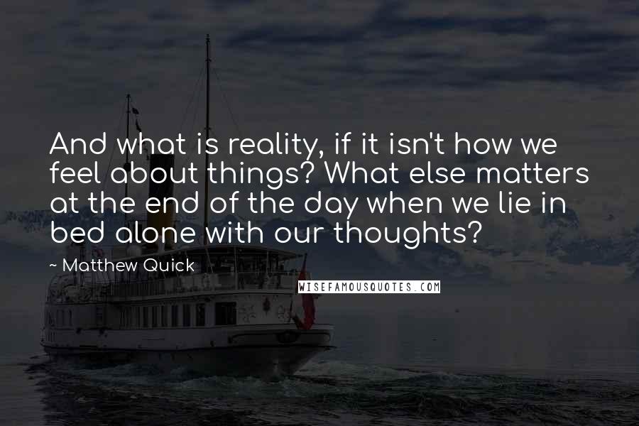 Matthew Quick quotes: And what is reality, if it isn't how we feel about things? What else matters at the end of the day when we lie in bed alone with our thoughts? Matthew Quick quotes: And what is reality, if it isn't how we feel about things? What else matters at the end of the day when we lie in bed alone with our thoughts?