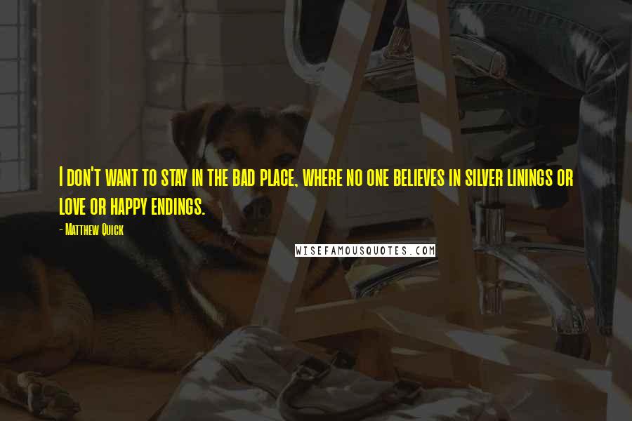 Matthew Quick quotes: I don't want to stay in the bad place, where no one believes in silver linings or love or happy endings. Matthew Quick quotes: I don't want to stay in the bad place, where no one believes in silver linings or love or happy endings.