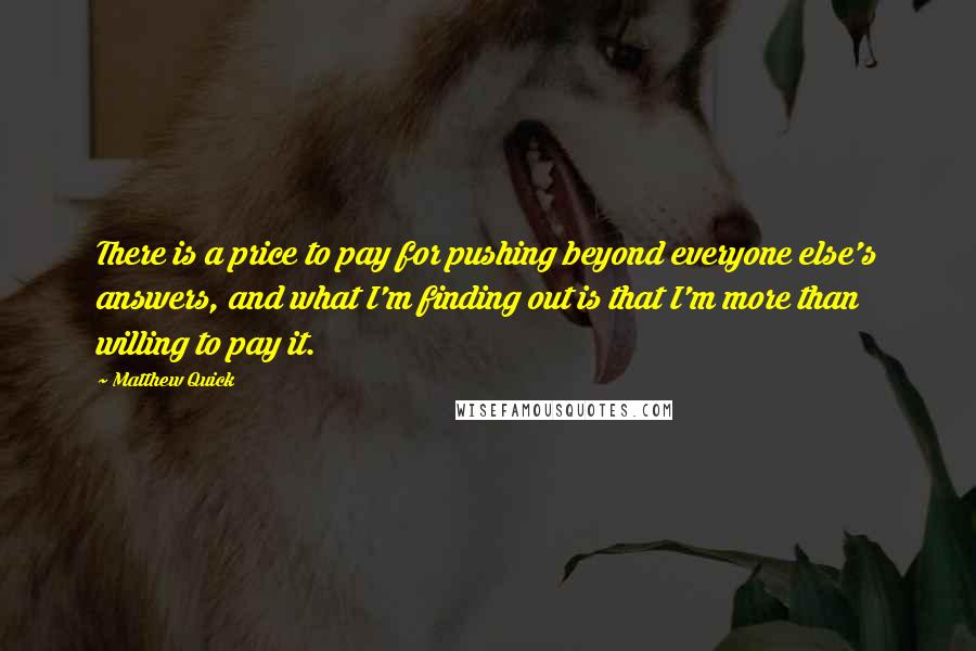 Matthew Quick quotes: There is a price to pay for pushing beyond everyone else's answers, and what I'm finding out is that I'm more than willing to pay it. Matthew Quick quotes: There is a price to pay for pushing beyond everyone else's answers, and what I'm finding out is that I'm more than willing to pay it.