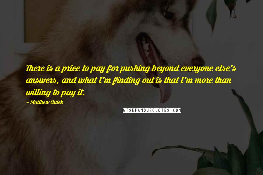 Matthew Quick quotes: There is a price to pay for pushing beyond everyone else's answers, and what I'm finding out is that I'm more than willing to pay it.