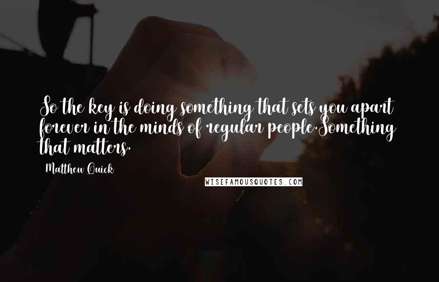 Matthew Quick quotes: So the key is doing something that sets you apart forever in the minds of regular people.Something that matters. Matthew Quick quotes: So the key is doing something that sets you apart forever in the minds of regular people.Something that matters.