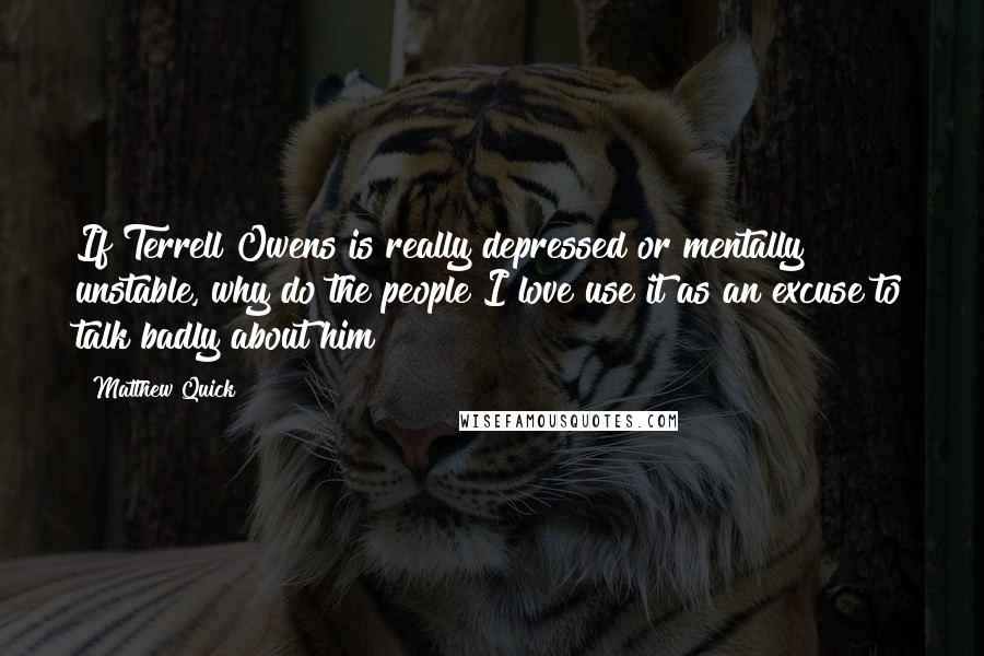 Matthew Quick quotes: If Terrell Owens is really depressed or mentally unstable, why do the people I love use it as an excuse to talk badly about him? Matthew Quick quotes: If Terrell Owens is really depressed or mentally unstable, why do the people I love use it as an excuse to talk badly about him?