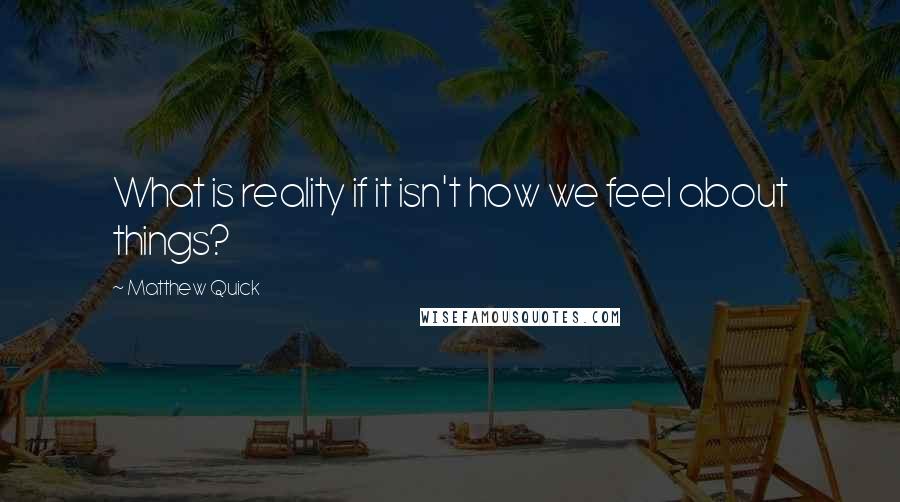 Matthew Quick quotes: What is reality if it isn't how we feel about things?