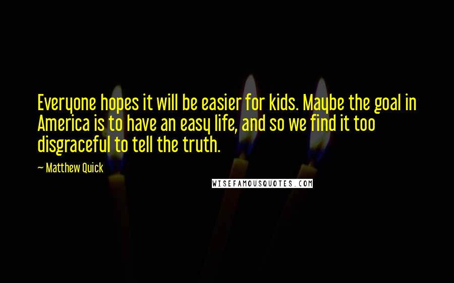 Matthew Quick quotes: Everyone hopes it will be easier for kids. Maybe the goal in America is to have an easy life, and so we find it too disgraceful to tell the truth.