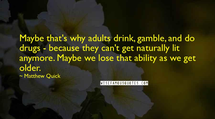 Matthew Quick quotes: Maybe that's why adults drink, gamble, and do drugs - because they can't get naturally lit anymore. Maybe we lose that ability as we get older. Matthew Quick quotes: Maybe that's why adults drink, gamble, and do drugs - because they can't get naturally lit anymore. Maybe we lose that ability as we get older.