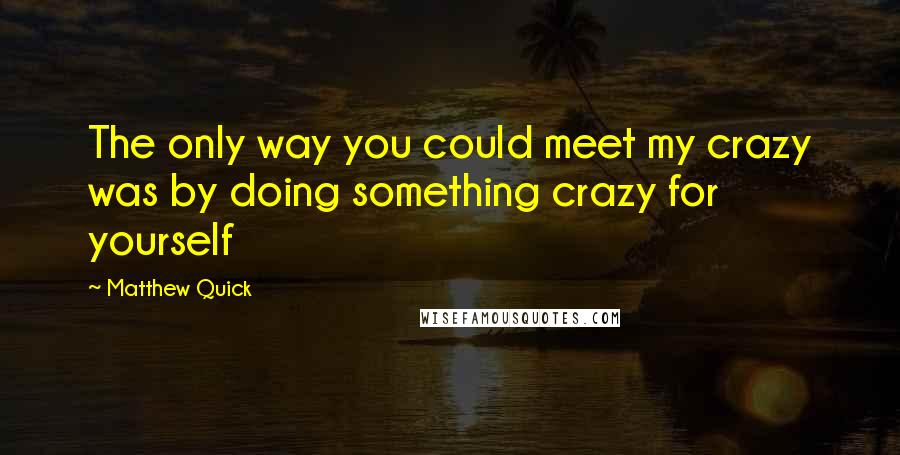 Matthew Quick quotes: The only way you could meet my crazy was by doing something crazy for yourself