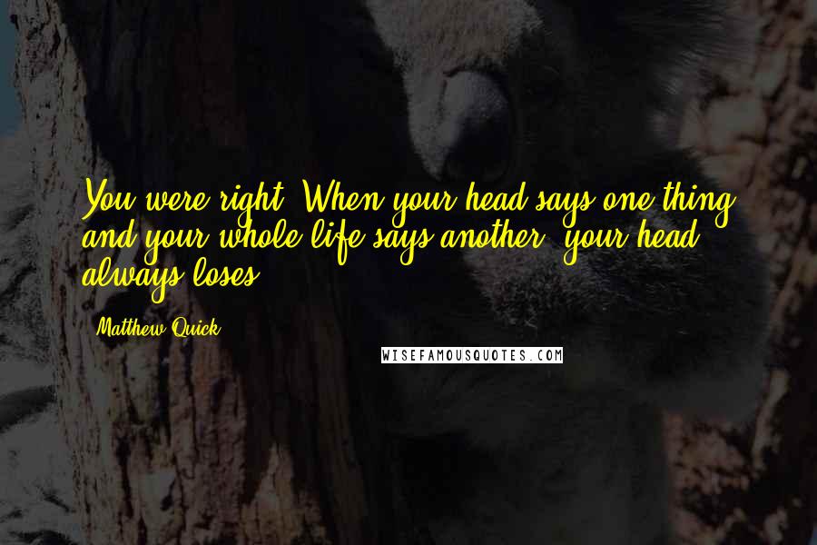Matthew Quick quotes: You were right. When your head says one thing and your whole life says another, your head always loses. Matthew Quick quotes: You were right. When your head says one thing and your whole life says another, your head always loses.