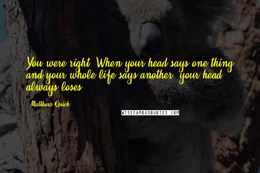 Matthew Quick quotes: You were right. When your head says one thing and your whole life says another, your head always loses.