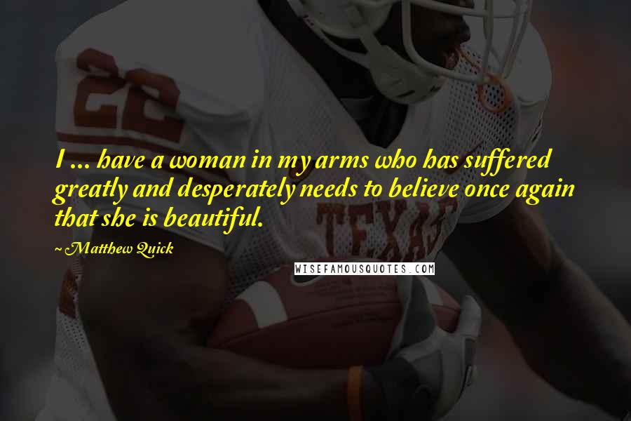 Matthew Quick quotes: I ... have a woman in my arms who has suffered greatly and desperately needs to believe once again that she is beautiful. Matthew Quick quotes: I ... have a woman in my arms who has suffered greatly and desperately needs to believe once again that she is beautiful.