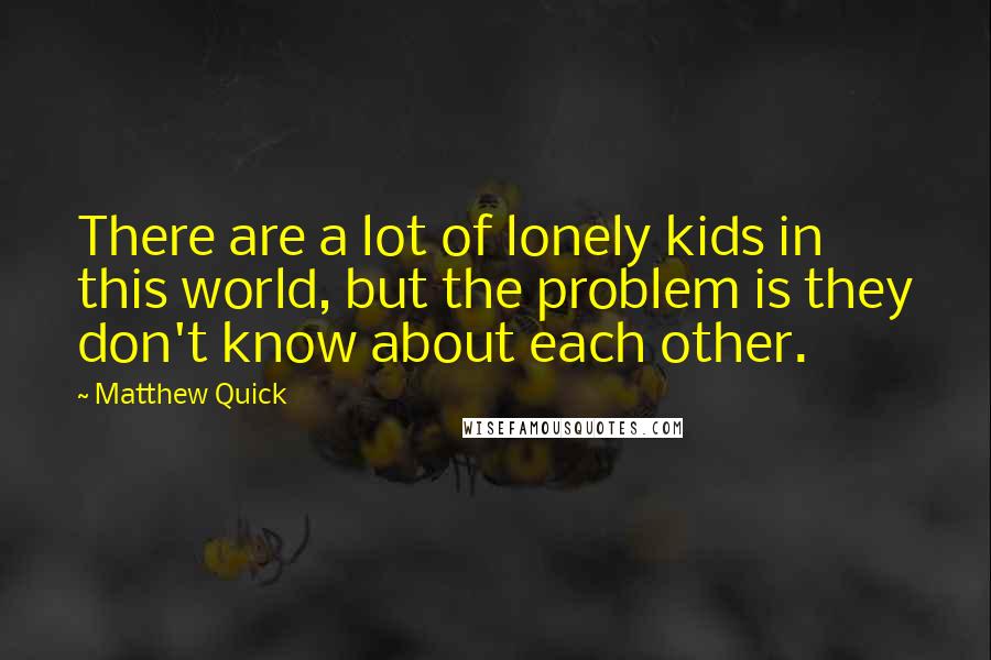 Matthew Quick quotes: There are a lot of lonely kids in this world, but the problem is they don't know about each other.