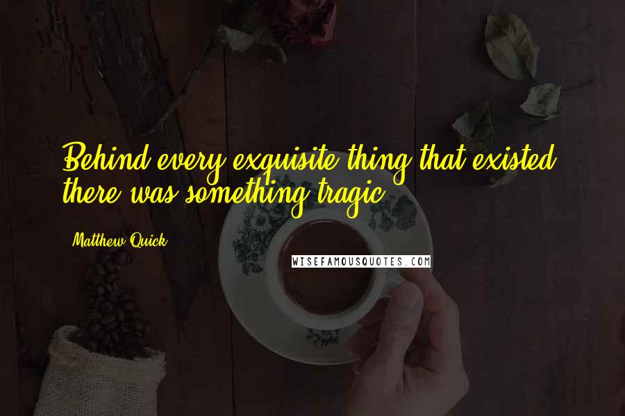 Matthew Quick quotes: Behind every exquisite thing that existed, there was something tragic.