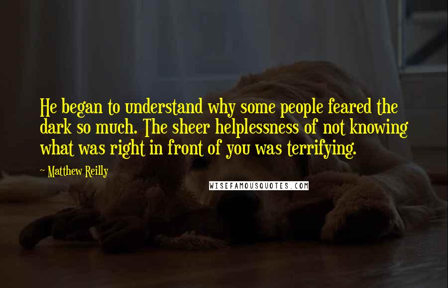 Matthew Reilly quotes: He began to understand why some people feared the dark so much. The sheer helplessness of not knowing what was right in front of you was terrifying. Matthew Reilly quotes: He began to understand why some people feared the dark so much. The sheer helplessness of not knowing what was right in front of you was terrifying.