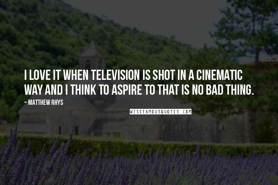 Matthew Rhys quotes: I love it when television is shot in a cinematic way and I think to aspire to that is no bad thing.