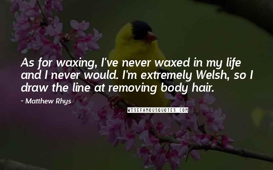 Matthew Rhys quotes: As for waxing, I've never waxed in my life and I never would. I'm extremely Welsh, so I draw the line at removing body hair.