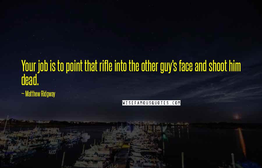 Matthew Ridgway quotes: Your job is to point that rifle into the other guy's face and shoot him dead.