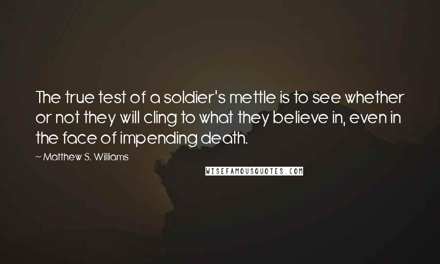 Matthew S. Williams quotes: The true test of a soldier's mettle is to see whether or not they will cling to what they believe in, even in the face of impending death.