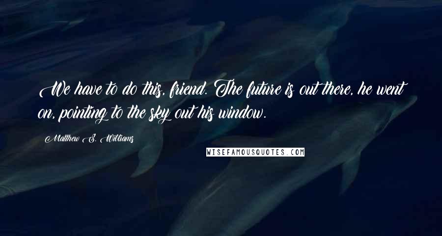 Matthew S. Williams quotes: We have to do this, friend. The future is out there, he went on, pointing to the sky out his window.