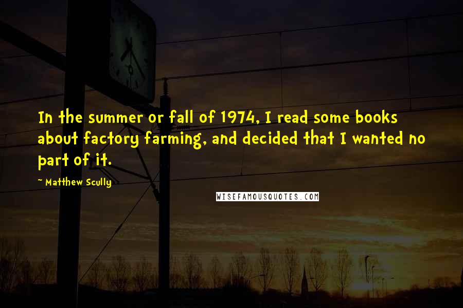 Matthew Scully quotes: In the summer or fall of 1974, I read some books about factory farming, and decided that I wanted no part of it.