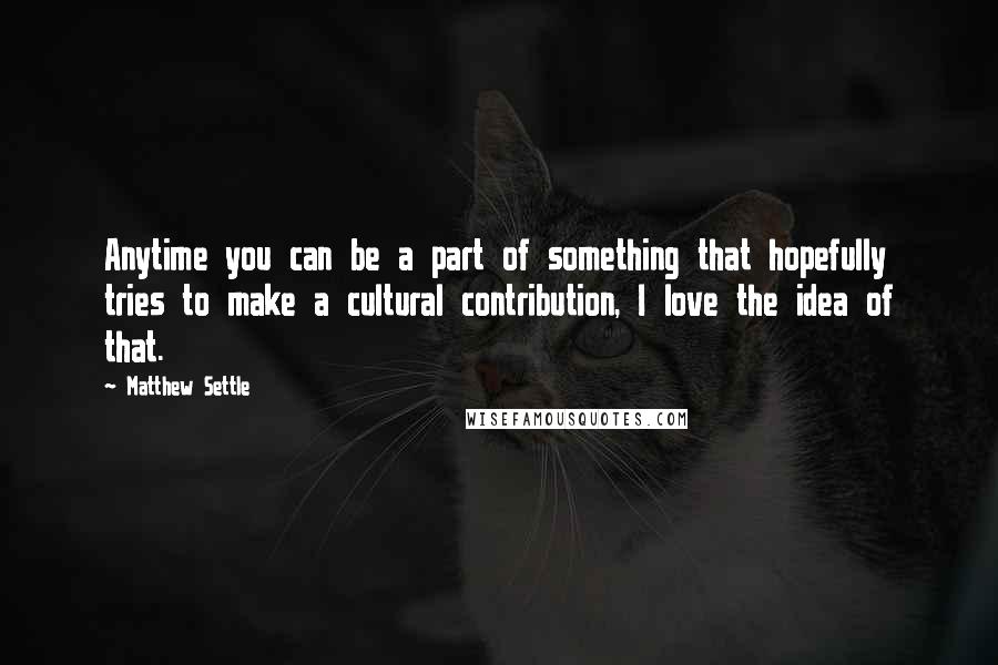 Matthew Settle quotes: Anytime you can be a part of something that hopefully tries to make a cultural contribution, I love the idea of that.