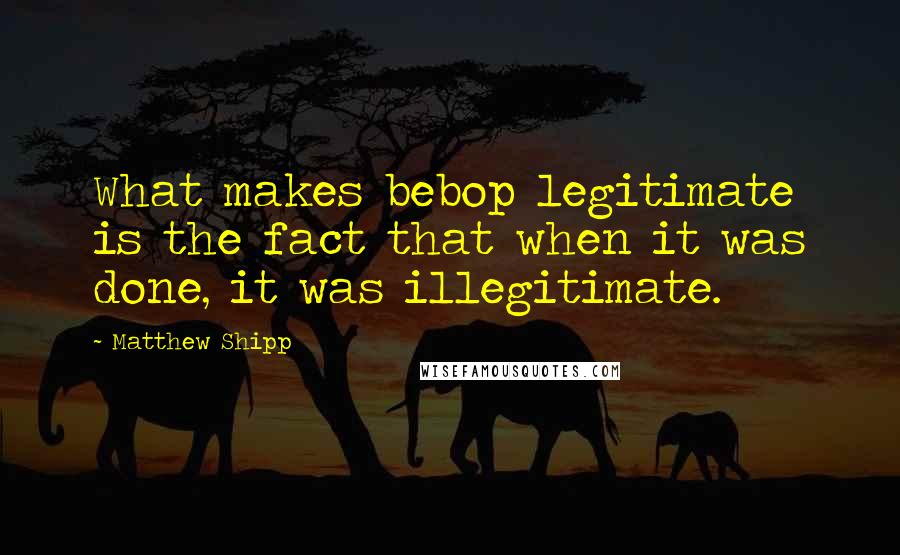 Matthew Shipp quotes: What makes bebop legitimate is the fact that when it was done, it was illegitimate.
