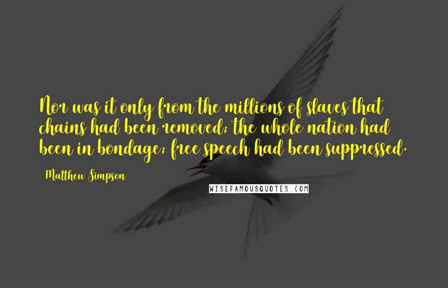 Matthew Simpson quotes: Nor was it only from the millions of slaves that chains had been removed; the whole nation had been in bondage; free speech had been suppressed. Matthew Simpson quotes: Nor was it only from the millions of slaves that chains had been removed; the whole nation had been in bondage; free speech had been suppressed.