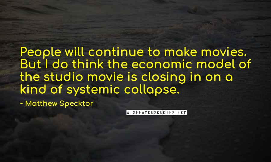 Matthew Specktor quotes: People will continue to make movies. But I do think the economic model of the studio movie is closing in on a kind of systemic collapse. Matthew Specktor quotes: People will continue to make movies. But I do think the economic model of the studio movie is closing in on a kind of systemic collapse.