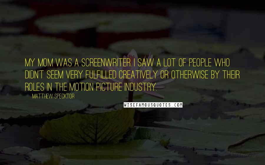 Matthew Specktor quotes: My mom was a screenwriter. I saw a lot of people who didn't seem very fulfilled creatively or otherwise by their roles in the motion picture industry. Matthew Specktor quotes: My mom was a screenwriter. I saw a lot of people who didn't seem very fulfilled creatively or otherwise by their roles in the motion picture industry.