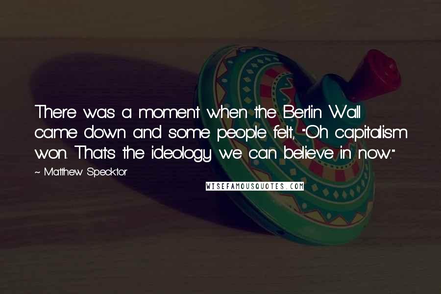 Matthew Specktor quotes: There was a moment when the Berlin Wall came down and some people felt, "Oh capitalism won. That's the ideology we can believe in now."