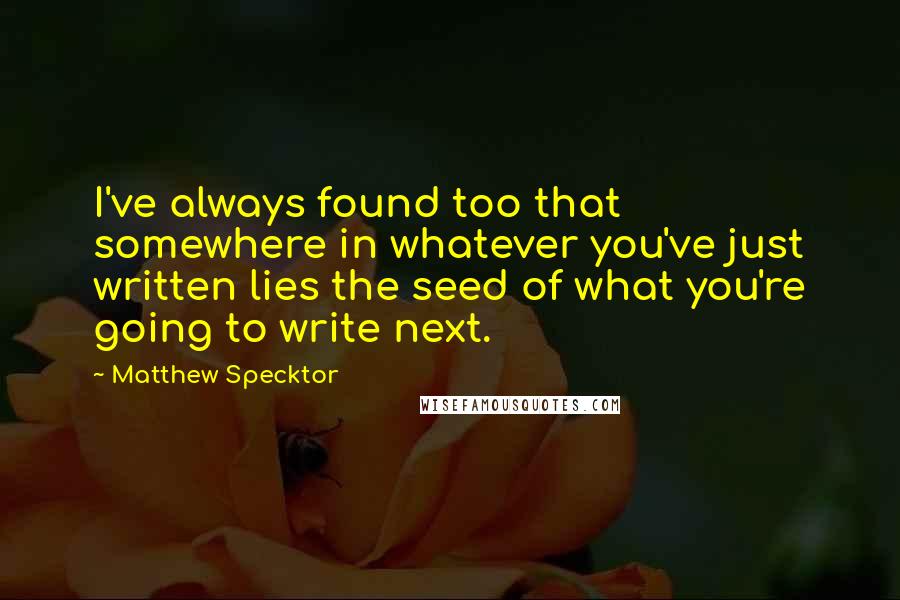 Matthew Specktor quotes: I've always found too that somewhere in whatever you've just written lies the seed of what you're going to write next. Matthew Specktor quotes: I've always found too that somewhere in whatever you've just written lies the seed of what you're going to write next.