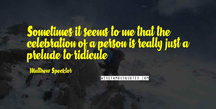 Matthew Specktor quotes: Sometimes it seems to me that the celebration of a person is really just a prelude to ridicule.