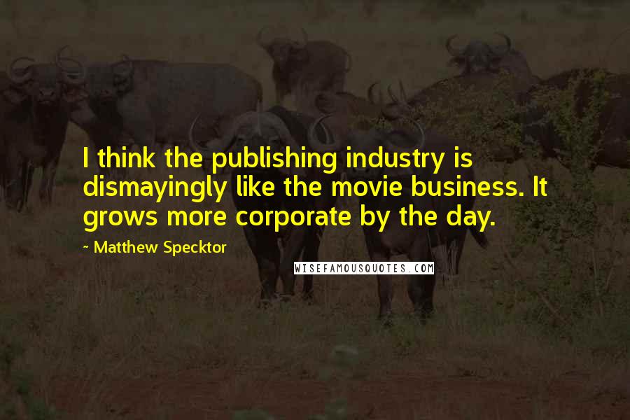 Matthew Specktor quotes: I think the publishing industry is dismayingly like the movie business. It grows more corporate by the day.