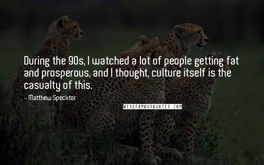 Matthew Specktor quotes: During the 90s, I watched a lot of people getting fat and prosperous, and I thought, culture itself is the casualty of this. Matthew Specktor quotes: During the 90s, I watched a lot of people getting fat and prosperous, and I thought, culture itself is the casualty of this.
