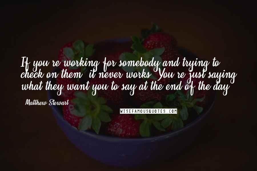 Matthew Stewart quotes: If you're working for somebody and trying to check on them, it never works. You're just saying what they want you to say at the end of the day. Matthew Stewart quotes: If you're working for somebody and trying to check on them, it never works. You're just saying what they want you to say at the end of the day.