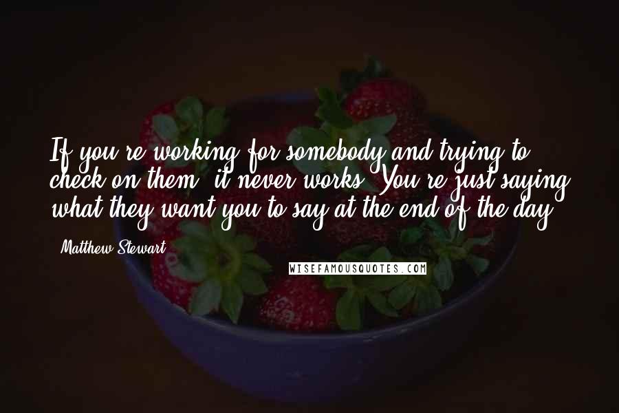 Matthew Stewart quotes: If you're working for somebody and trying to check on them, it never works. You're just saying what they want you to say at the end of the day.