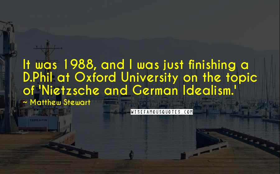 Matthew Stewart quotes: It was 1988, and I was just finishing a D.Phil at Oxford University on the topic of 'Nietzsche and German Idealism.' Matthew Stewart quotes: It was 1988, and I was just finishing a D.Phil at Oxford University on the topic of 'Nietzsche and German Idealism.'