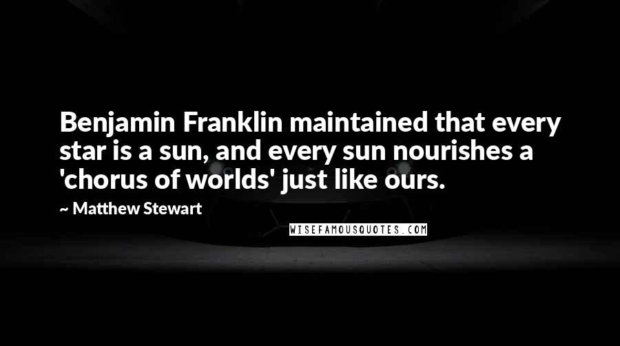 Matthew Stewart quotes: Benjamin Franklin maintained that every star is a sun, and every sun nourishes a 'chorus of worlds' just like ours. Matthew Stewart quotes: Benjamin Franklin maintained that every star is a sun, and every sun nourishes a 'chorus of worlds' just like ours.