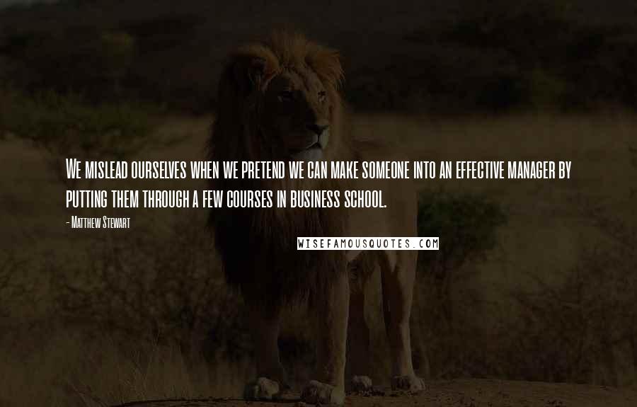 Matthew Stewart quotes: We mislead ourselves when we pretend we can make someone into an effective manager by putting them through a few courses in business school.