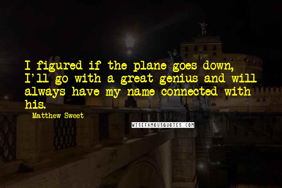 Matthew Sweet quotes: I figured if the plane goes down, I'll go with a great genius and will always have my name connected with his. Matthew Sweet quotes: I figured if the plane goes down, I'll go with a great genius and will always have my name connected with his.