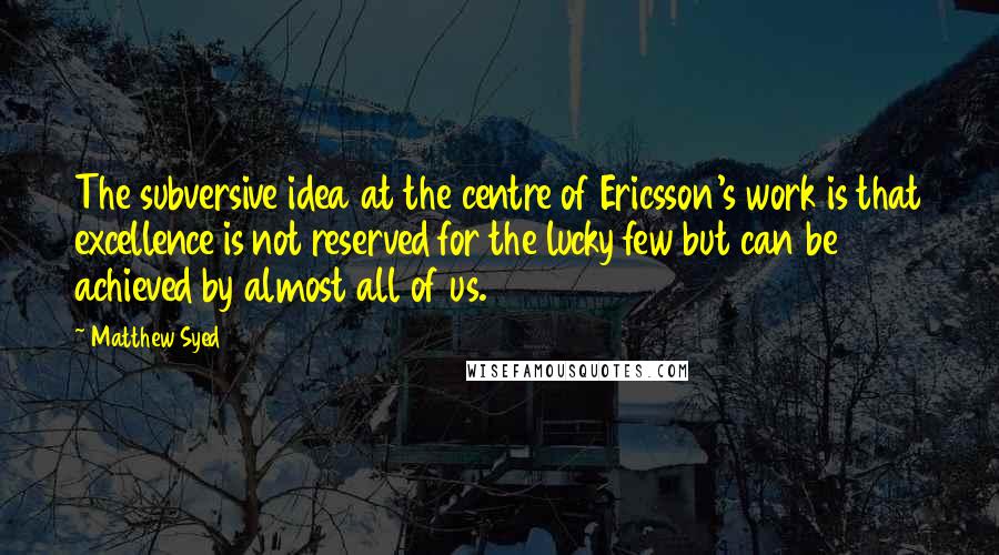 Matthew Syed quotes: The subversive idea at the centre of Ericsson's work is that excellence is not reserved for the lucky few but can be achieved by almost all of us.