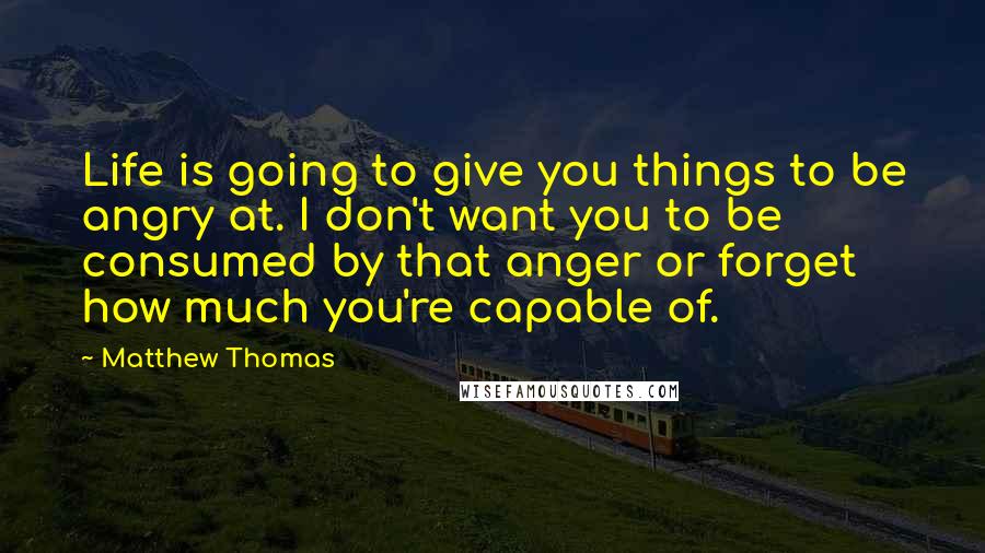 Matthew Thomas quotes: Life is going to give you things to be angry at. I don't want you to be consumed by that anger or forget how much you're capable of.