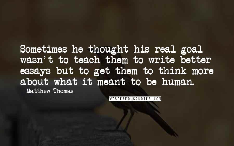 Matthew Thomas quotes: Sometimes he thought his real goal wasn't to teach them to write better essays but to get them to think more about what it meant to be human.