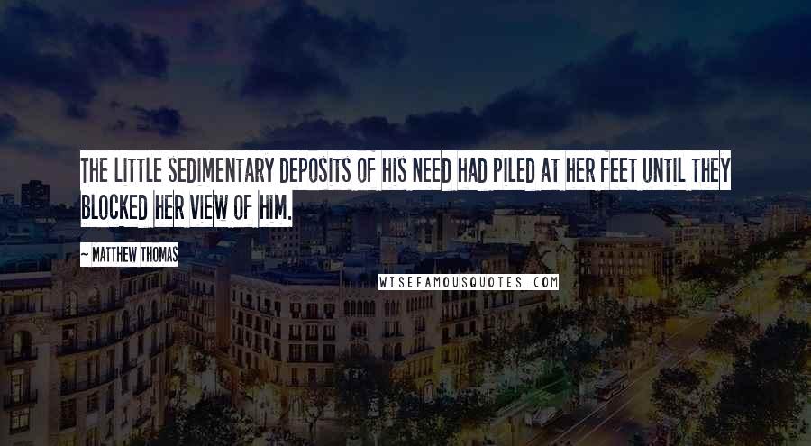 Matthew Thomas quotes: The little sedimentary deposits of his need had piled at her feet until they blocked her view of him.