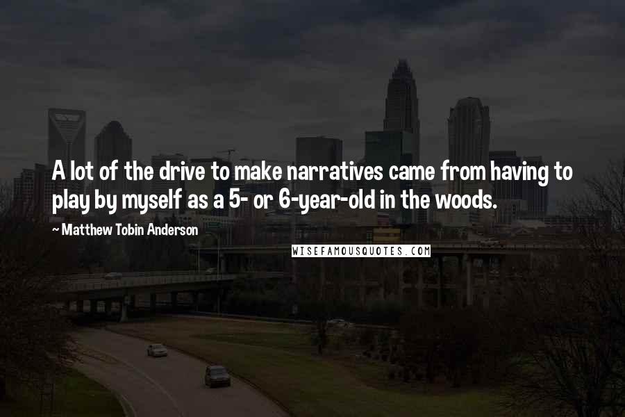 Matthew Tobin Anderson quotes: A lot of the drive to make narratives came from having to play by myself as a 5- or 6-year-old in the woods.