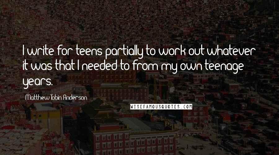 Matthew Tobin Anderson quotes: I write for teens partially to work out whatever it was that I needed to from my own teenage years.