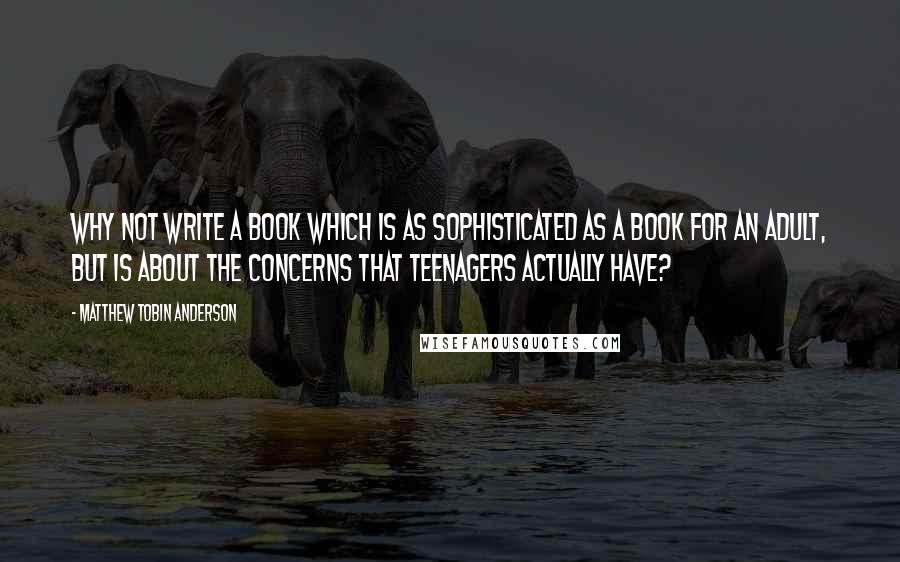 Matthew Tobin Anderson quotes: Why not write a book which is as sophisticated as a book for an adult, but is about the concerns that teenagers actually have?