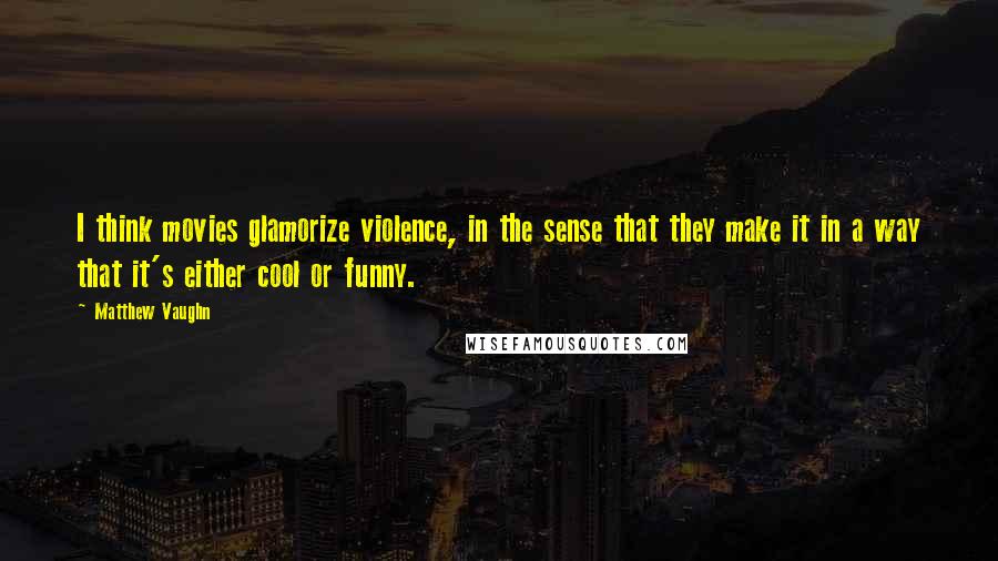 Matthew Vaughn quotes: I think movies glamorize violence, in the sense that they make it in a way that it's either cool or funny.