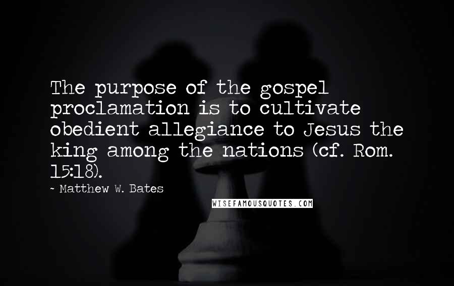 Matthew W. Bates quotes: The purpose of the gospel proclamation is to cultivate obedient allegiance to Jesus the king among the nations (cf. Rom. 15:18).