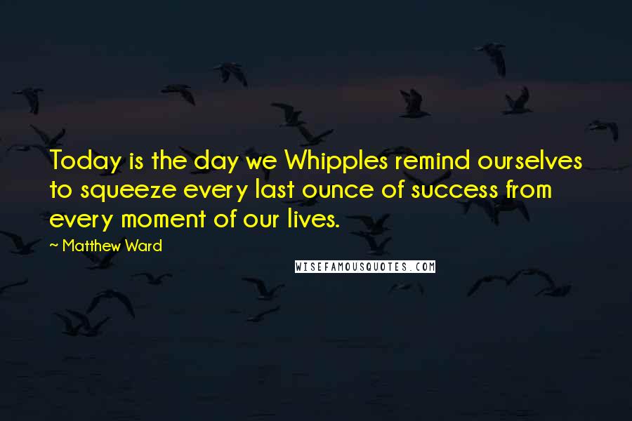 Matthew Ward quotes: Today is the day we Whipples remind ourselves to squeeze every last ounce of success from every moment of our lives.