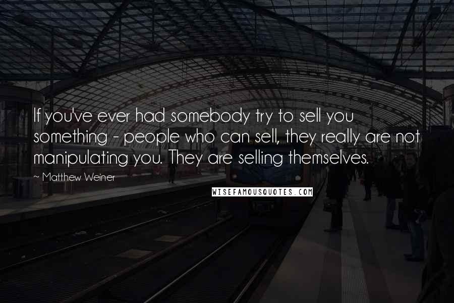 Matthew Weiner quotes: If you've ever had somebody try to sell you something - people who can sell, they really are not manipulating you. They are selling themselves.